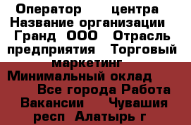 Оператор Call-центра › Название организации ­ Гранд, ООО › Отрасль предприятия ­ Торговый маркетинг › Минимальный оклад ­ 30 000 - Все города Работа » Вакансии   . Чувашия респ.,Алатырь г.